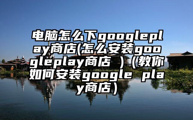 电脑怎么下googleplay商店(怎么安装googleplay商店 )（教你如何安装google play商店）