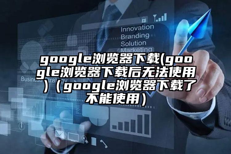 google浏览器下载(google浏览器下载后无法使用 )（google浏览器下载了不能使用）