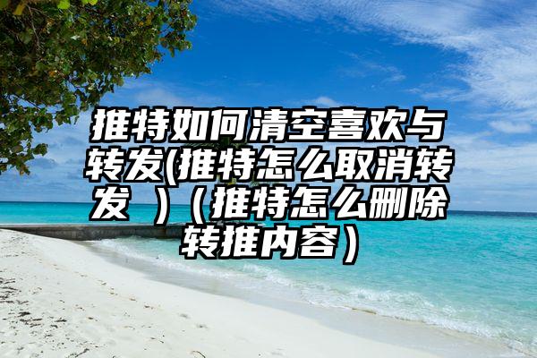 推特如何清空喜欢与转发(推特怎么取消转发 )（推特怎么删除转推内容）