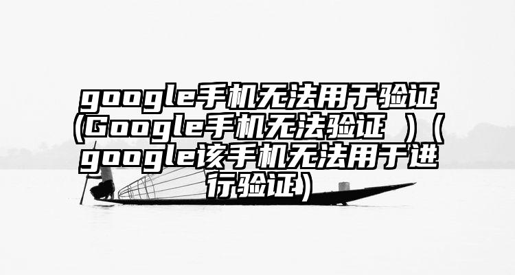 google手机无法用于验证(Google手机无法验证 )（google该手机无法用于进行验证）