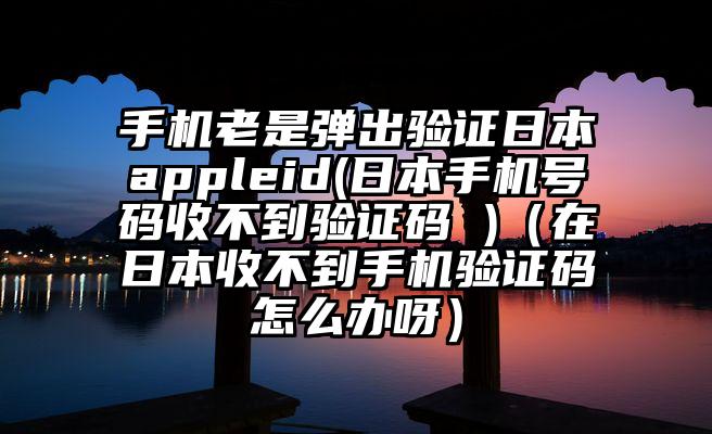手机老是弹出验证日本appleid(日本手机号码收不到验证码 )（在日本收不到手机验证码怎么办呀）