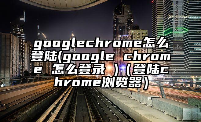 googlechrome怎么登陆(google chrome 怎么登录 )（登陆chrome浏览器）