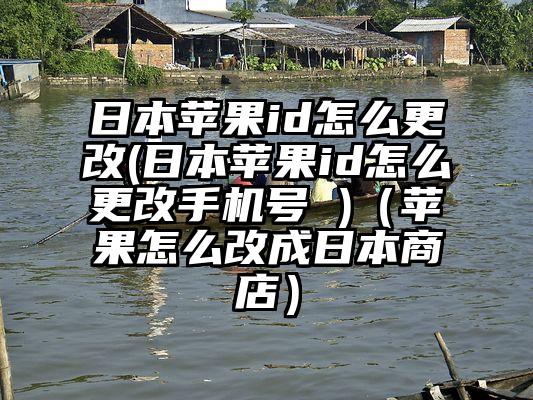 日本苹果id怎么更改(日本苹果id怎么更改手机号 )（苹果怎么改成日本商店）