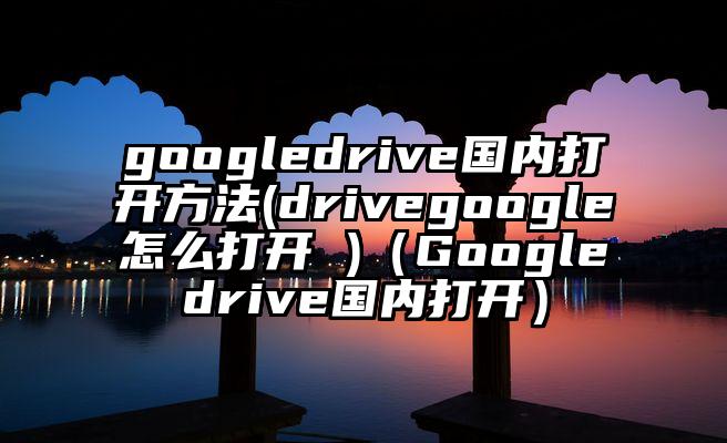 googledrive国内打开方法(drivegoogle怎么打开 )（Googledrive国内打开）