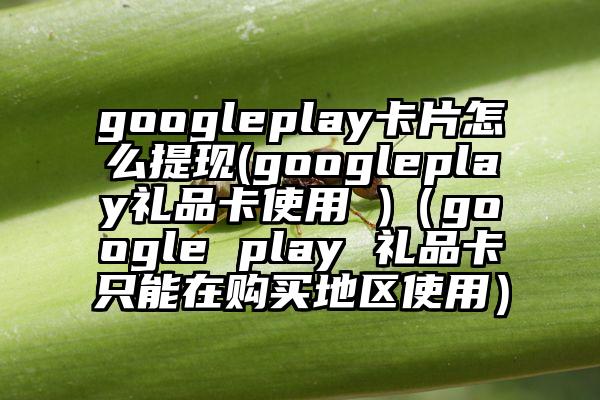 googleplay卡片怎么提现(googleplay礼品卡使用 )（google play 礼品卡只能在购买地区使用）