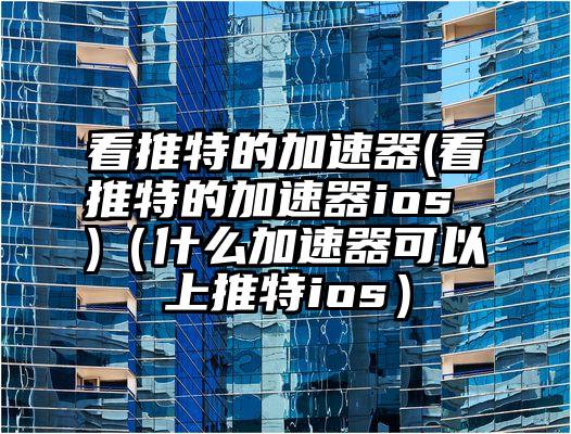 看推特的加速器(看推特的加速器ios )（什么加速器可以上推特ios）