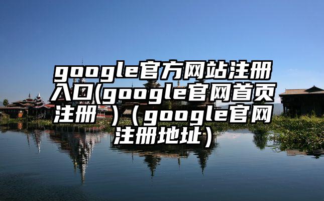 google官方网站注册入口(google官网首页注册 )（google官网注册地址）