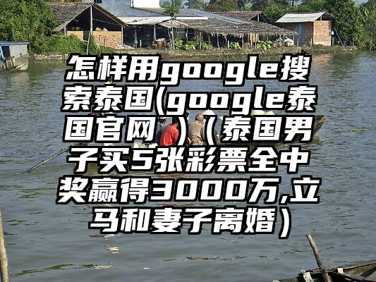 怎样用google搜索泰国(google泰国官网 )（泰国男子买5张彩票全中奖赢得3000万,立马和妻子离婚）