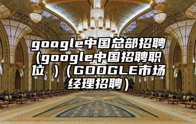 google中国总部招聘(google中国招聘职位 )（GOOGLE市场经理招聘）