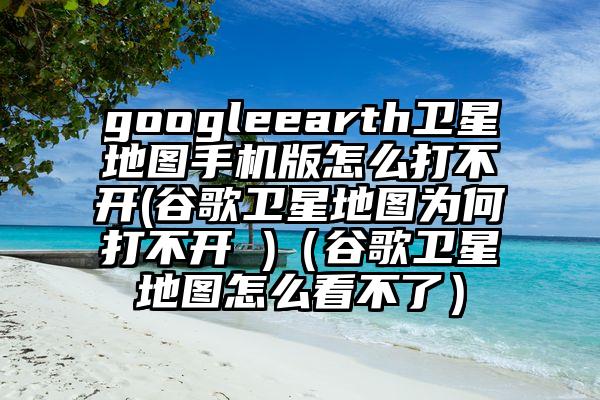 googleearth卫星地图手机版怎么打不开(谷歌卫星地图为何打不开 )(谷歌卫星地图怎么看不了)
