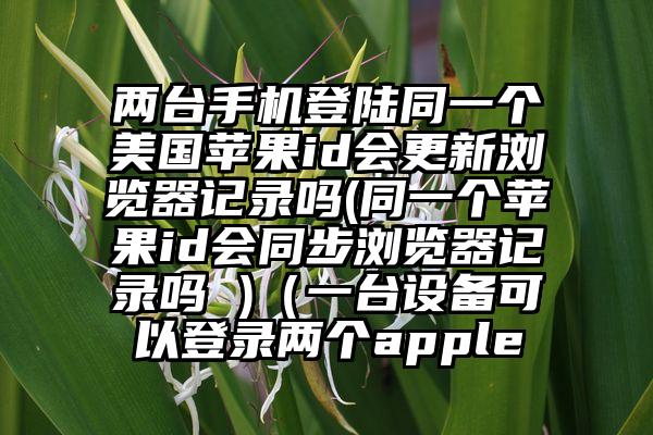 两台手机登陆同一个美国苹果id会更新浏览器记录吗(同一个苹果id会同步浏览器记录吗 )（一台设备可以登录两个apple