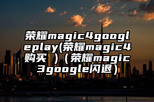 荣耀magic4googleplay(荣耀magic4购买 )（荣耀magic3google闪退）