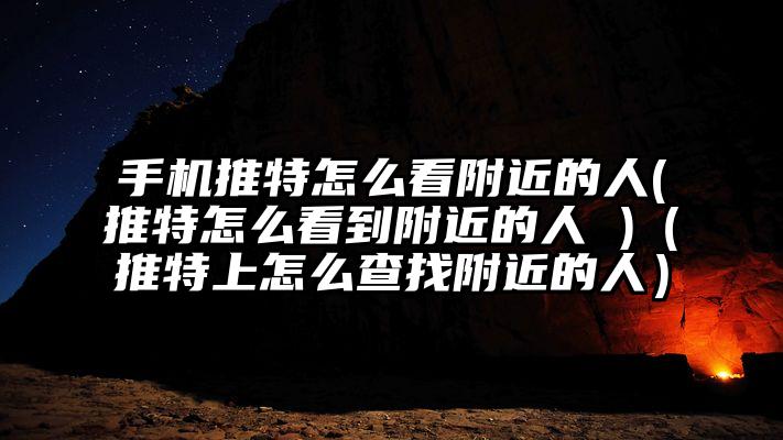 手机推特怎么看附近的人(推特怎么看到附近的人 )（推特上怎么查找附近的人）