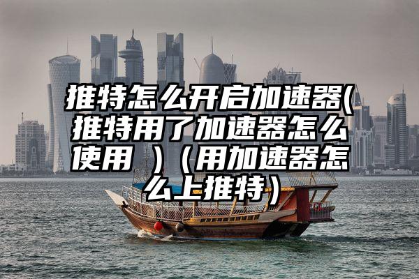 推特怎么开启加速器(推特用了加速器怎么使用 )（用加速器怎么上推特）