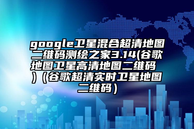 google卫星混合超清地图二维码测绘之家3.14(谷歌地图卫星高清地图二维码 )（谷歌超清实时卫星地图二维码）
