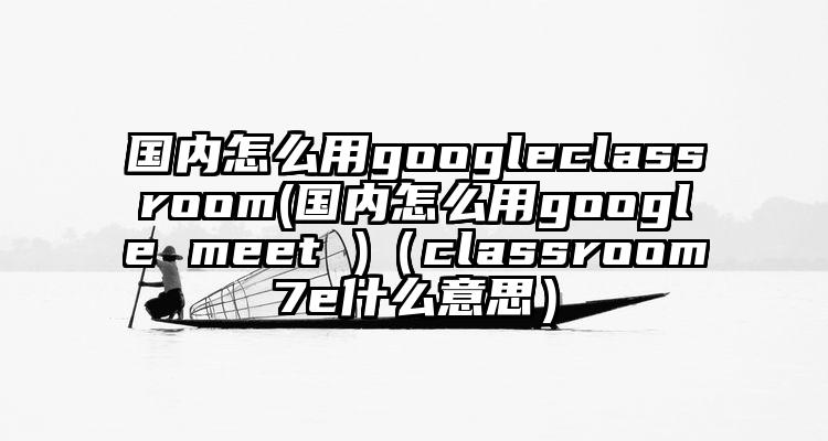 国内怎么用googleclassroom(国内怎么用google meet )（classroom7e什么意思）