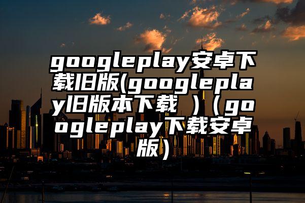 googleplay安卓下载旧版(googleplay旧版本下载 )（googleplay下载安卓版）