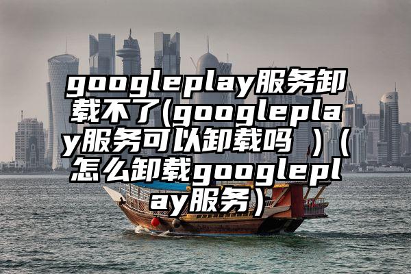 googleplay服务卸载不了(googleplay服务可以卸载吗 )（怎么卸载googleplay服务）