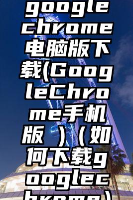 googlechrome电脑版下载(GoogleChrome手机版 )(如何下载googlechrome)