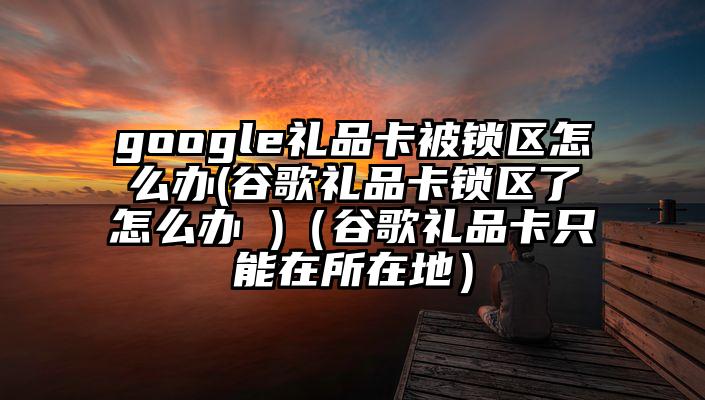 google礼品卡被锁区怎么办(谷歌礼品卡锁区了怎么办 )（谷歌礼品卡只能在所在地）