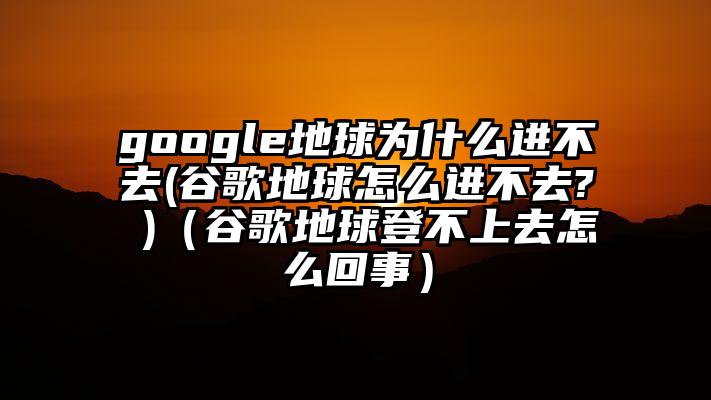 google地球为什么进不去(谷歌地球怎么进不去? )（谷歌地球登不上去怎么回事）