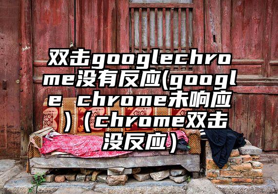 双击googlechrome没有反应(google chrome未响应 )（chrome双击没反应）
