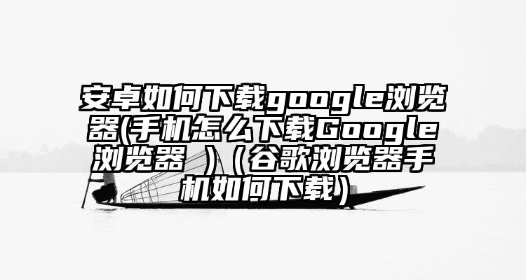 安卓如何下载google浏览器(手机怎么下载Google浏览器 )（谷歌浏览器手机如何下载）