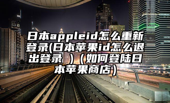 日本appleid怎么重新登录(日本苹果id怎么退出登录 )（如何登陆日本苹果商店）