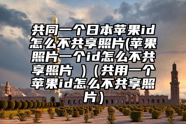 共同一个日本苹果id怎么不共享照片(苹果照片一个id怎么不共享照片 )（共用一个苹果id怎么不共享照片）
