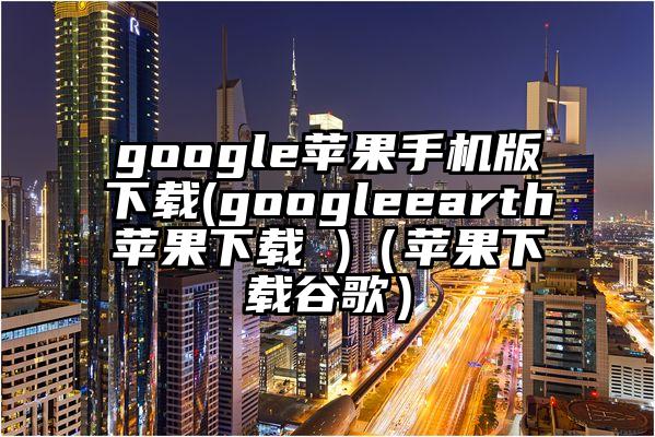 google苹果手机版下载(googleearth苹果下载 )（苹果下载谷歌）