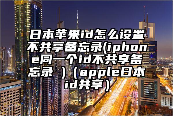 日本苹果id怎么设置不共享备忘录(iphone同一个id不共享备忘录 )（apple日本id共享）