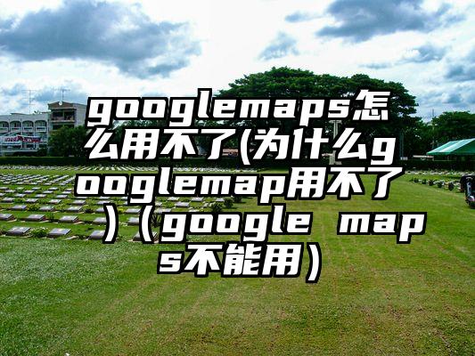 googlemaps怎么用不了(为什么googlemap用不了 )（google maps不能用）