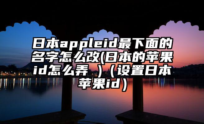 日本appleid最下面的名字怎么改(日本的苹果id怎么弄 )（设置日本苹果id）