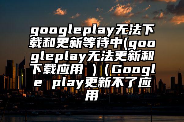 googleplay无法下载和更新等待中(googleplay无法更新和下载应用 )（Google play更新不了应用