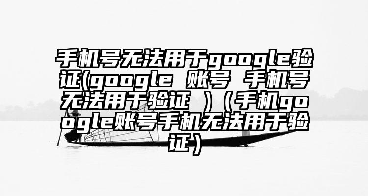 手机号无法用于google验证(google 账号 手机号无法用于验证 )（手机google账号手机无法用于验证）