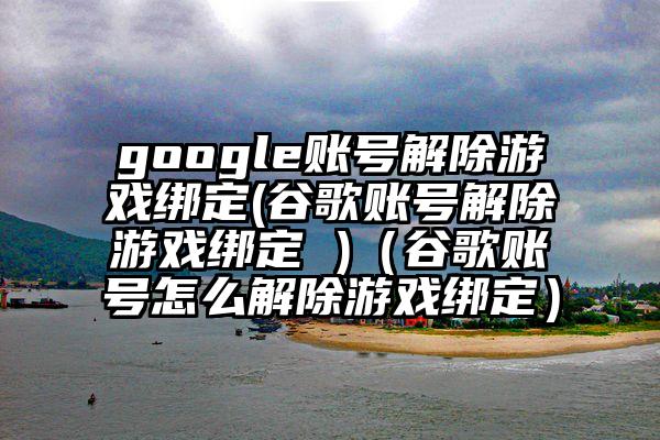 google账号解除游戏绑定(谷歌账号解除游戏绑定 )（谷歌账号怎么解除游戏绑定）