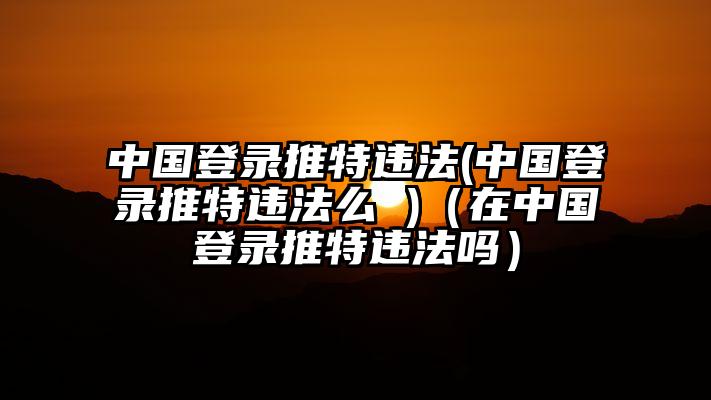 中国登录推特违法(中国登录推特违法么 )（在中国登录推特违法吗）