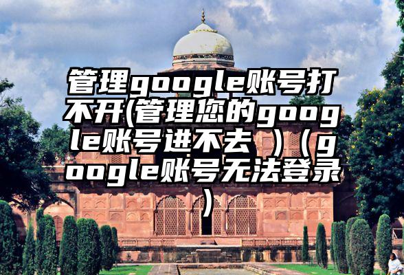 管理google账号打不开(管理您的google账号进不去 )（google账号无法登录）