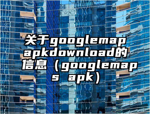 关于googlemapapkdownload的信息（googlemaps apk）