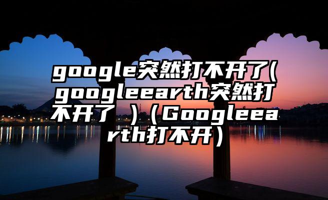 google突然打不开了(googleearth突然打不开了 )（Googleearth打不开）