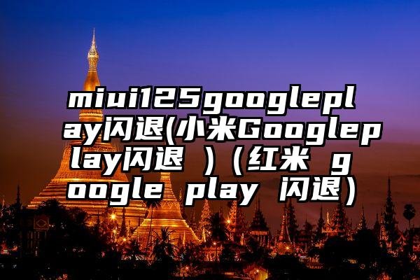 miui125googleplay闪退(小米Googleplay闪退 )（红米 google play 闪退）