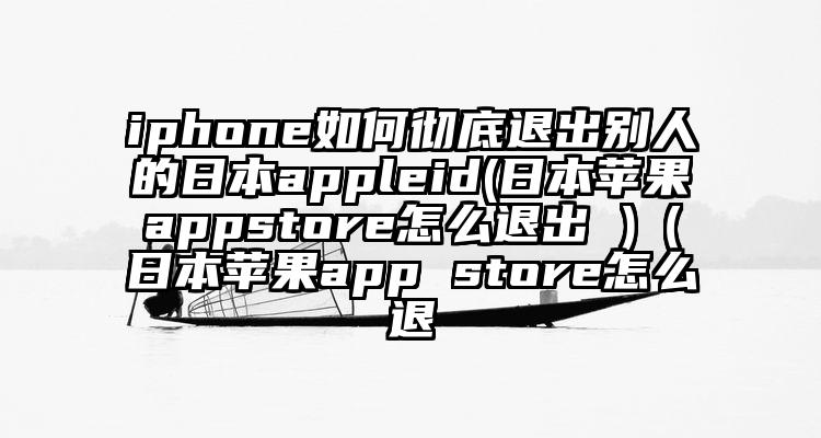 iphone如何彻底退出别人的日本appleid(日本苹果appstore怎么退出 )（日本苹果app store怎么退