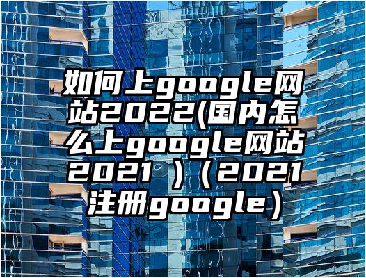 如何上google网站2022(国内怎么上google网站2021 )（2021注册google）