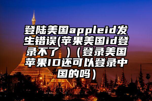 登陆美国appleid发生错误(苹果美国id登录不了 )（登录美国苹果ID还可以登录中国的吗）