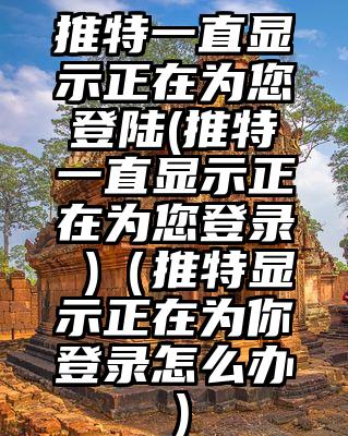推特一直显示正在为您登陆(推特一直显示正在为您登录 )（推特显示正在为你登录怎么办）