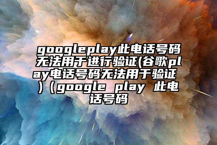 googleplay此电话号码无法用于进行验证(谷歌play电话号码无法用于验证 )（google play 此电话号码