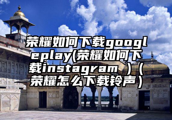 荣耀如何下载googleplay(荣耀如何下载instagram )（荣耀怎么下载铃声）
