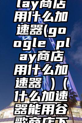 googleplay商店用什么加速器(google play商店用什么加速器 )(什么加速器能用谷歌商店下载)
