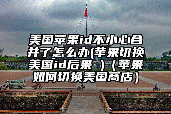 美国苹果id不小心合并了怎么办(苹果切换美国id后果 )（苹果如何切换美国商店）