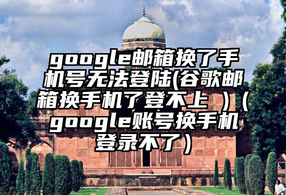 google邮箱换了手机号无法登陆(谷歌邮箱换手机了登不上 )（google账号换手机登录不了）